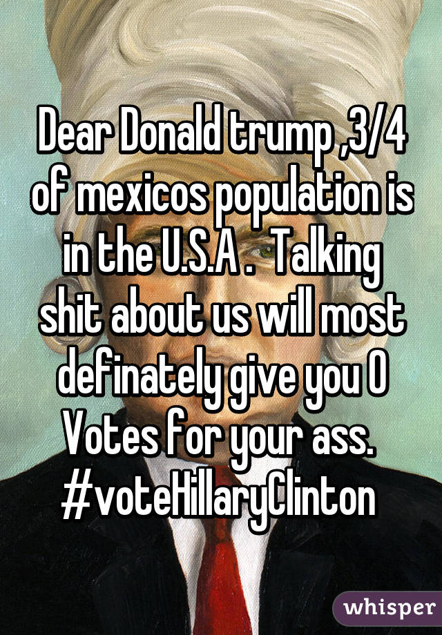 Dear Donald trump ,3/4 of mexicos population is in the U.S.A .  Talking shit about us will most definately give you 0 Votes for your ass. 
#voteHillaryClinton 