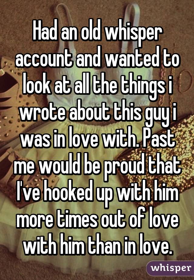 Had an old whisper account and wanted to look at all the things i wrote about this guy i was in love with. Past me would be proud that I've hooked up with him more times out of love with him than in love.