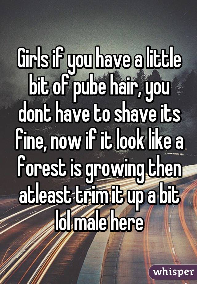 Girls if you have a little bit of pube hair, you dont have to shave its fine, now if it look like a forest is growing then atleast trim it up a bit lol male here