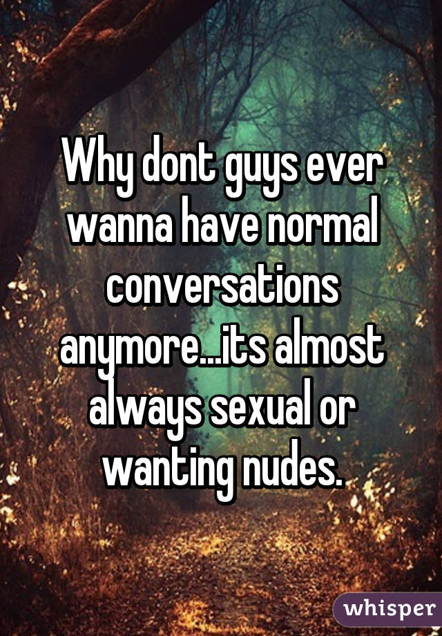Why dont guys ever wanna have normal conversations anymore...its almost always sexual or wanting nudes.