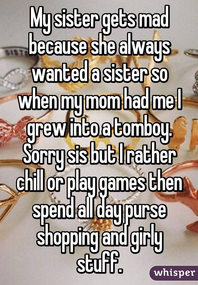 My sister gets mad because she always wanted a sister so when my mom had me I grew into a tomboy. Sorry sis but I rather chill or play games then spend all day purse shopping and girly stuff.