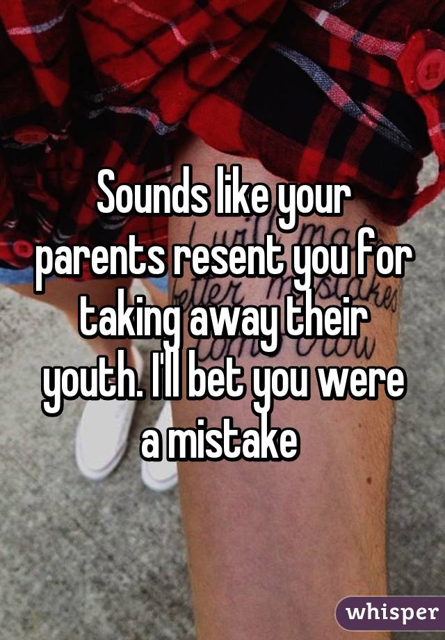 Sounds like your parents resent you for taking away their youth. I'll bet you were a mistake 