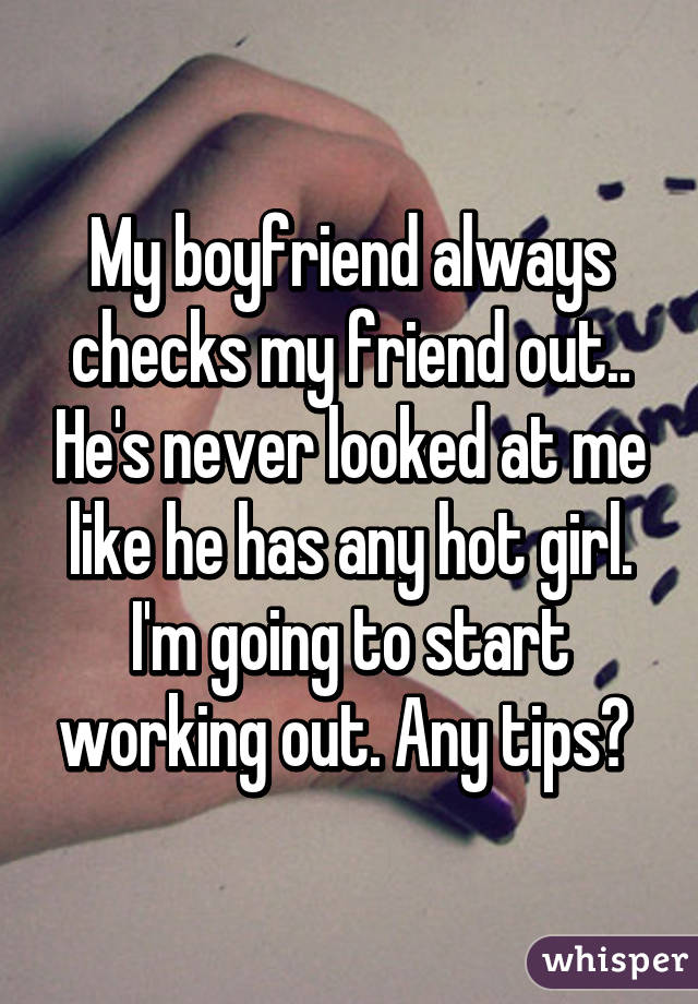 My boyfriend always checks my friend out.. He's never looked at me like he has any hot girl. I'm going to start working out. Any tips? 
