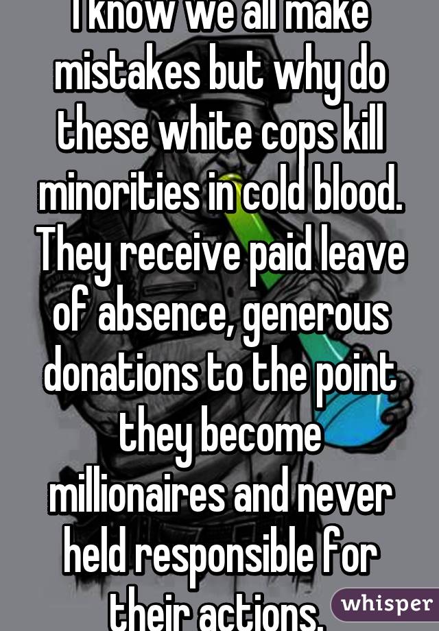 I know we all make mistakes but why do these white cops kill minorities in cold blood. They receive paid leave of absence, generous donations to the point they become millionaires and never held responsible for their actions. 