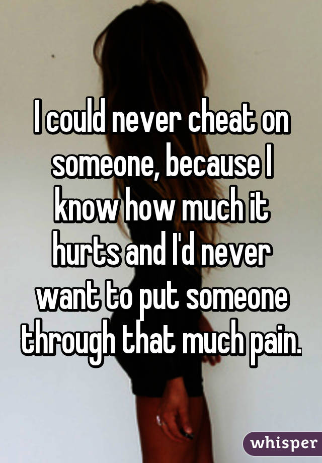 I could never cheat on someone, because I know how much it hurts and I'd never want to put someone through that much pain.