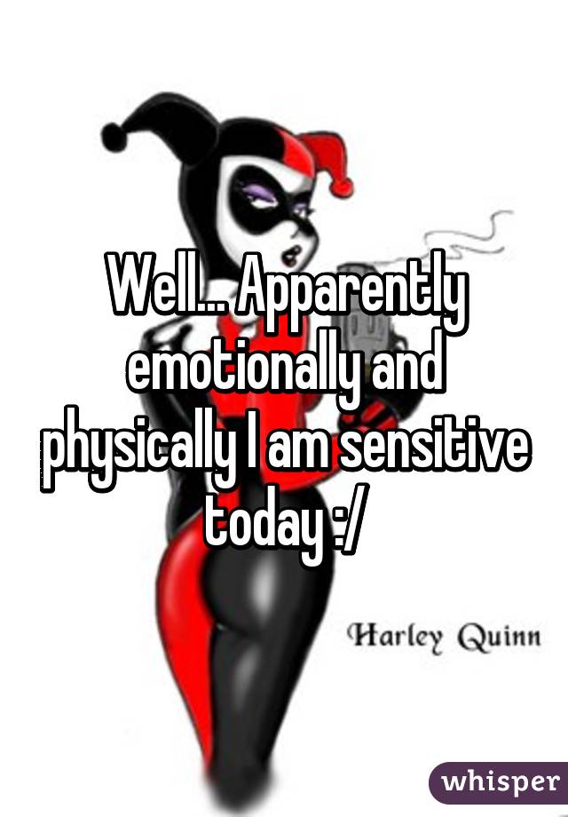 Well... Apparently emotionally and physically I am sensitive today :/