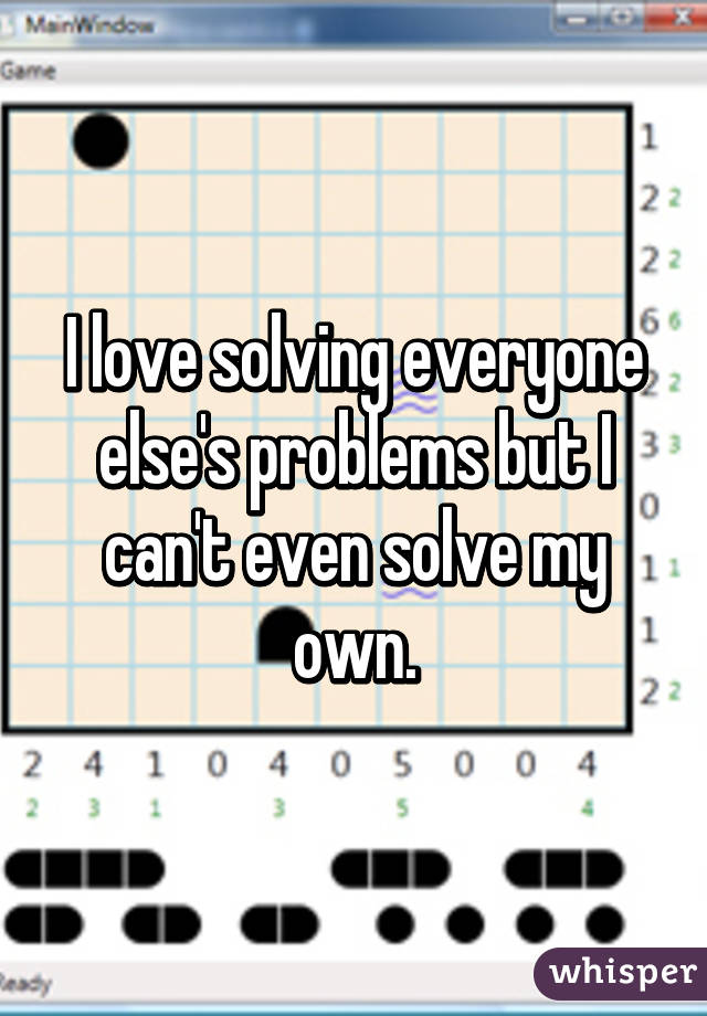I love solving everyone else's problems but I can't even solve my own.