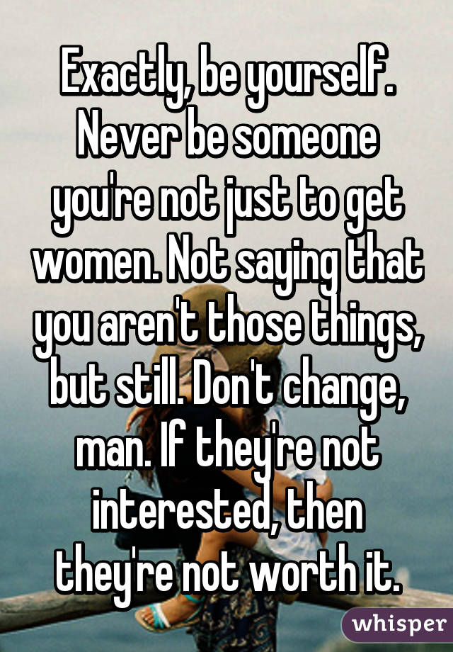 Exactly, be yourself. Never be someone you're not just to get women. Not saying that you aren't those things, but still. Don't change, man. If they're not interested, then they're not worth it.
