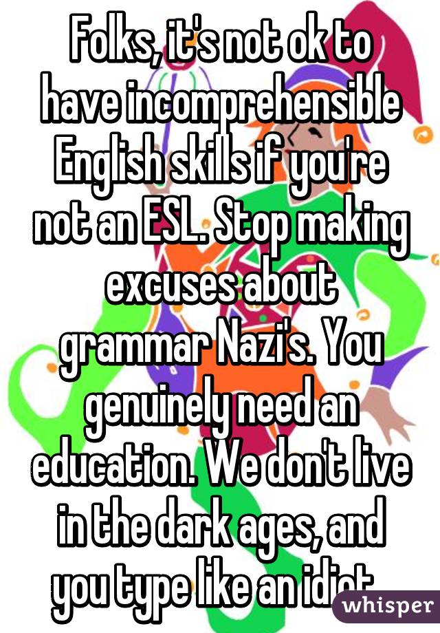 Folks, it's not ok to have incomprehensible English skills if you're not an ESL. Stop making excuses about grammar Nazi's. You genuinely need an education. We don't live in the dark ages, and you type like an idiot. 