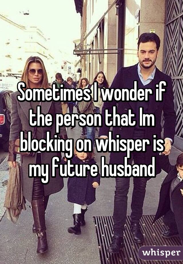Sometimes I wonder if the person that Im blocking on whisper is my future husband