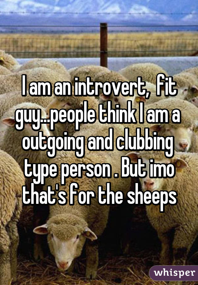 I am an introvert,  fit guy...people think I am a  outgoing and clubbing  type person . But imo that's for the sheeps