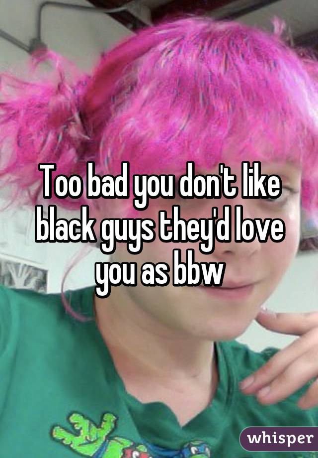 Too bad you don't like black guys they'd love you as bbw