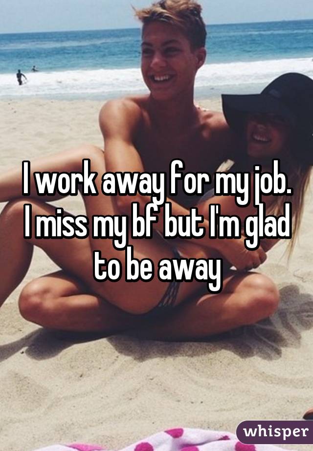 I work away for my job. I miss my bf but I'm glad to be away