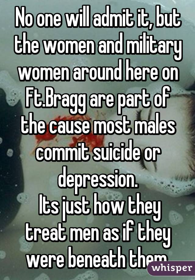 No one will admit it, but the women and military women around here on Ft.Bragg are part of the cause most males commit suicide or depression.
 Its just how they treat men as if they were beneath them.