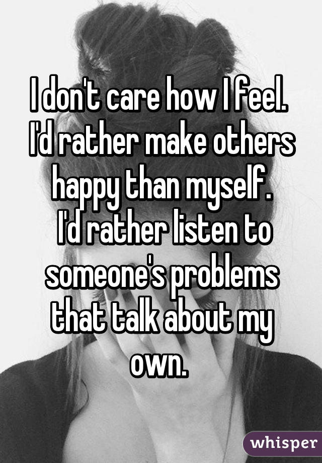 I don't care how I feel. 
I'd rather make others happy than myself.
 I'd rather listen to someone's problems that talk about my own. 