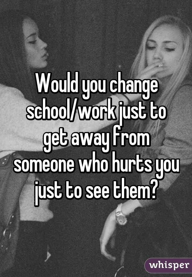 Would you change school/work just to get away from someone who hurts you just to see them?