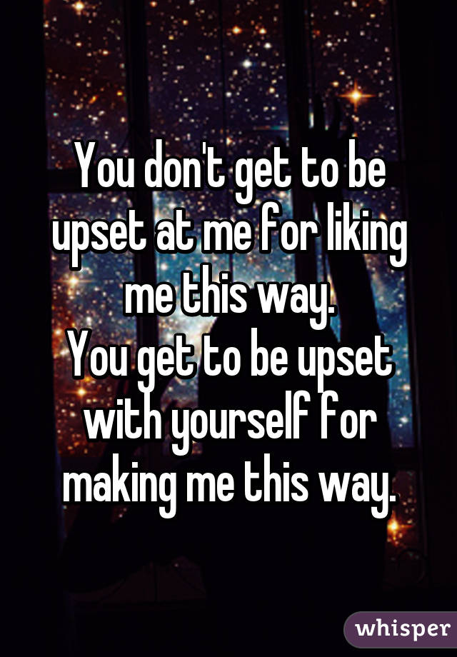 You don't get to be upset at me for liking me this way.
You get to be upset with yourself for making me this way.