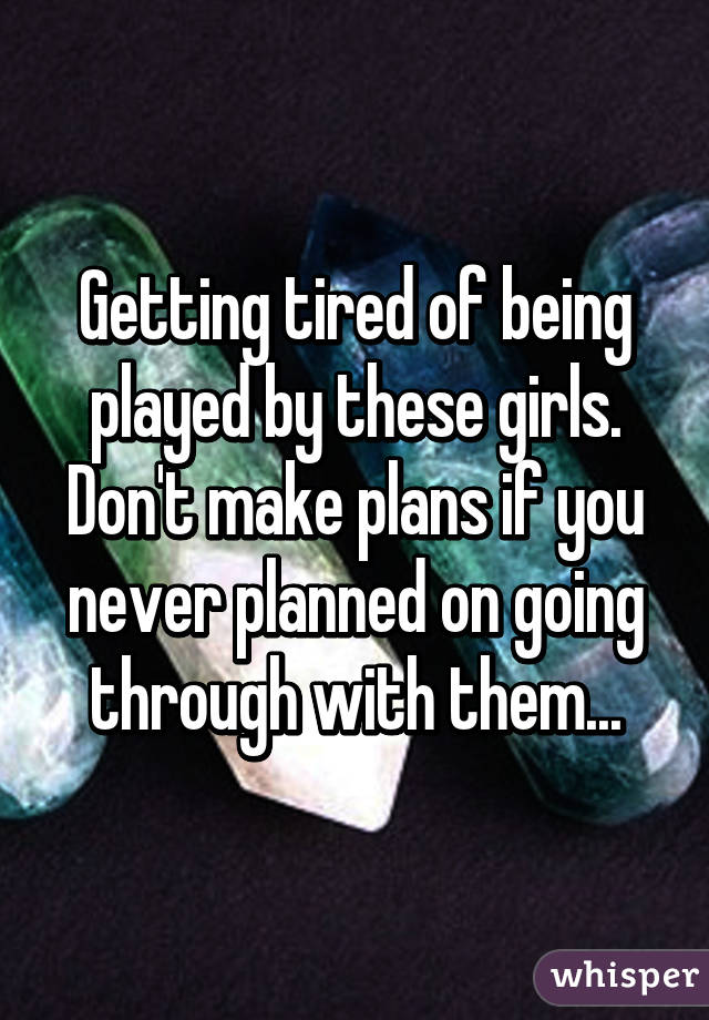 Getting tired of being played by these girls. Don't make plans if you never planned on going through with them...