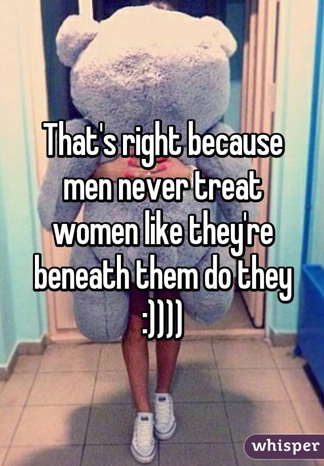 That's right because men never treat women like they're beneath them do they :))))