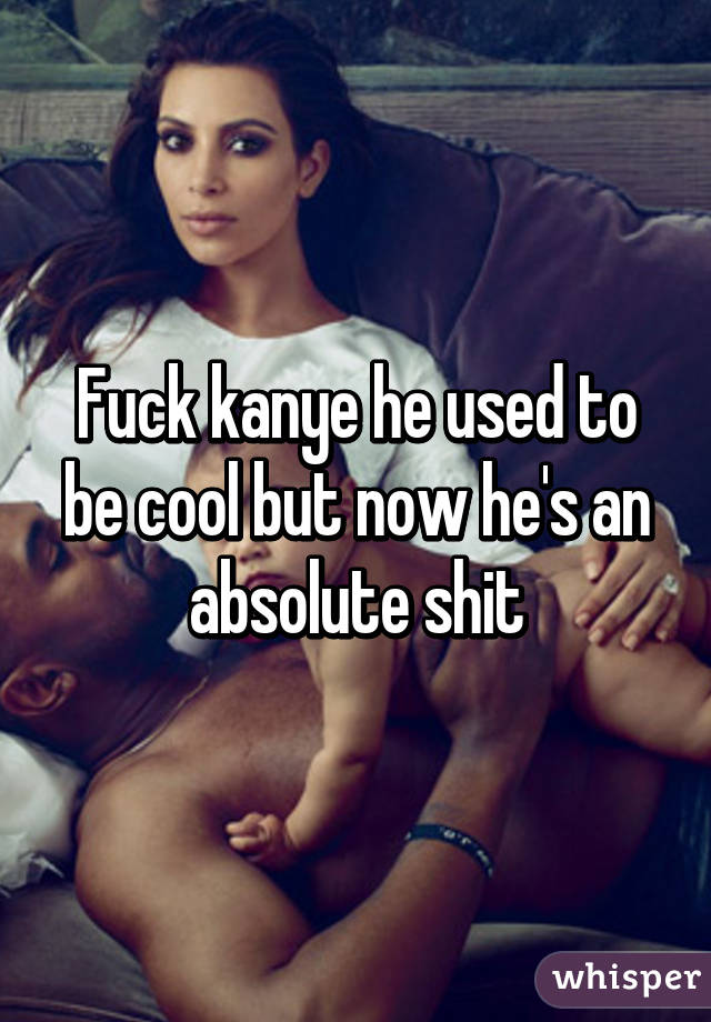 Fuck kanye he used to be cool but now he's an absolute shit