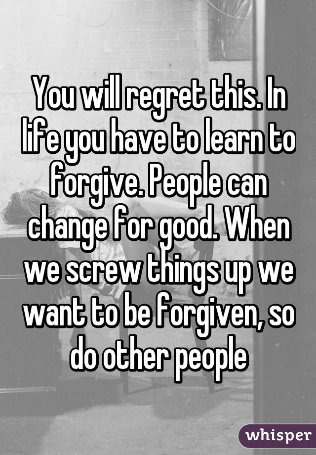 You will regret this. In life you have to learn to forgive. People can change for good. When we screw things up we want to be forgiven, so do other people