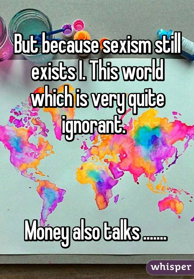 But because sexism still exists I. This world which is very quite ignorant.  



Money also talks ....... 