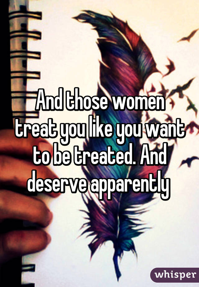 And those women treat you like you want to be treated. And deserve apparently 