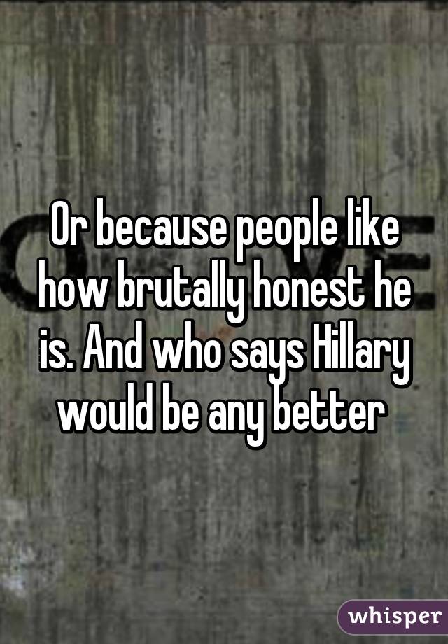 Or because people like how brutally honest he is. And who says Hillary would be any better 