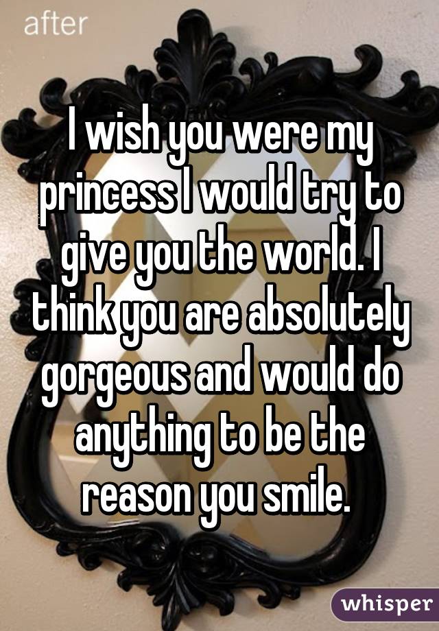 I wish you were my princess I would try to give you the world. I think you are absolutely gorgeous and would do anything to be the reason you smile. 