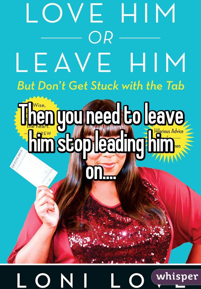 Then you need to leave him stop leading him on....
