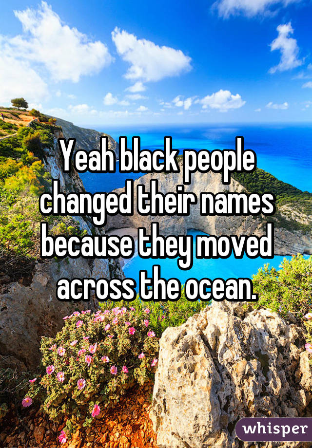 Yeah black people changed their names because they moved across the ocean.