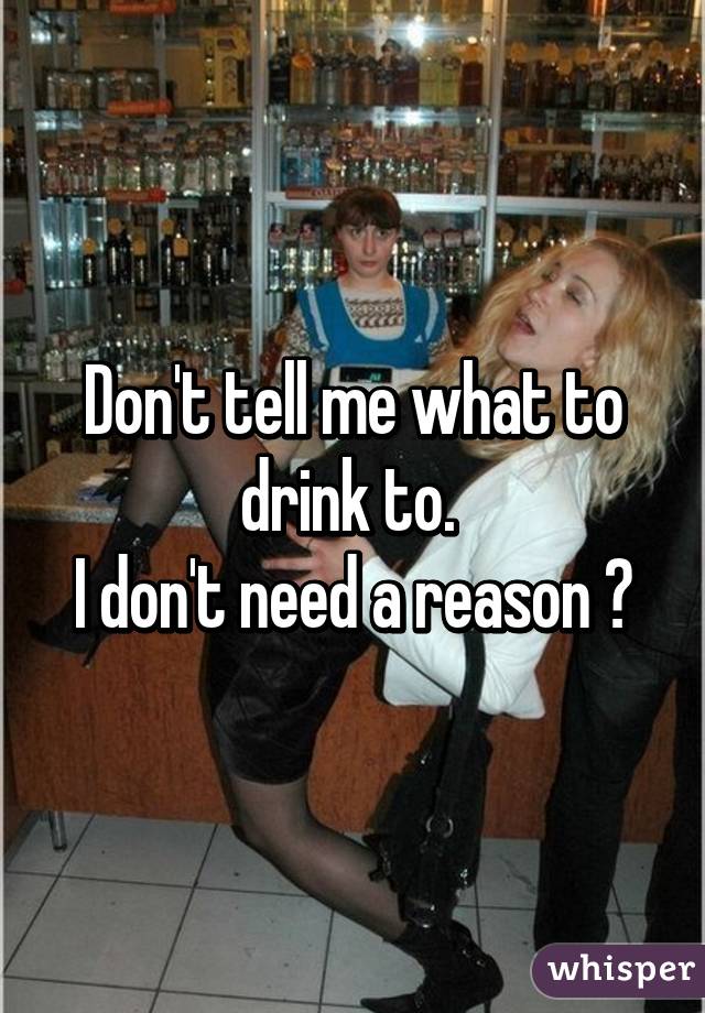 Don't tell me what to drink to. 
I don't need a reason 👻