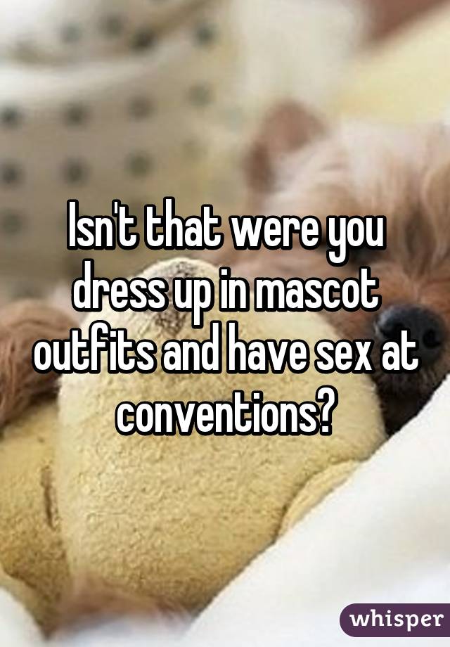 Isn't that were you dress up in mascot outfits and have sex at conventions?