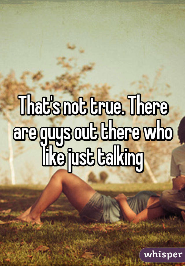 That's not true. There are guys out there who like just talking