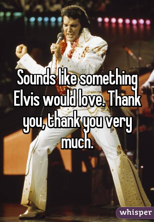 Sounds like something Elvis would love. Thank you, thank you very much.