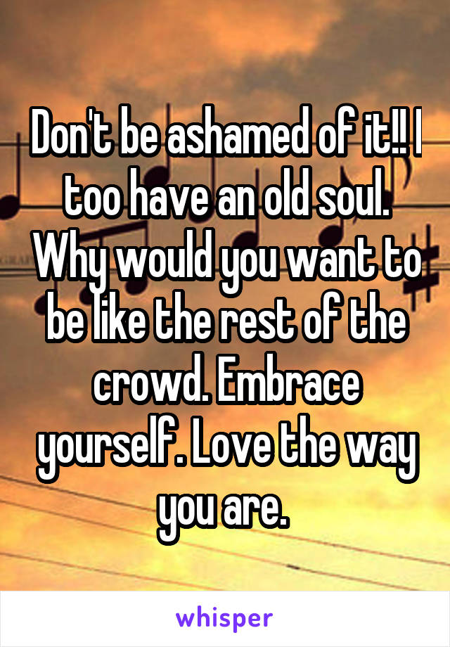 Don't be ashamed of it!! I too have an old soul. Why would you want to be like the rest of the crowd. Embrace yourself. Love the way you are. 