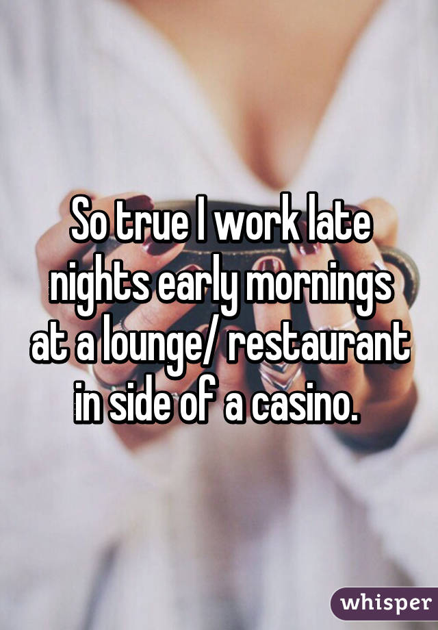 So true I work late nights early mornings at a lounge/ restaurant in side of a casino. 