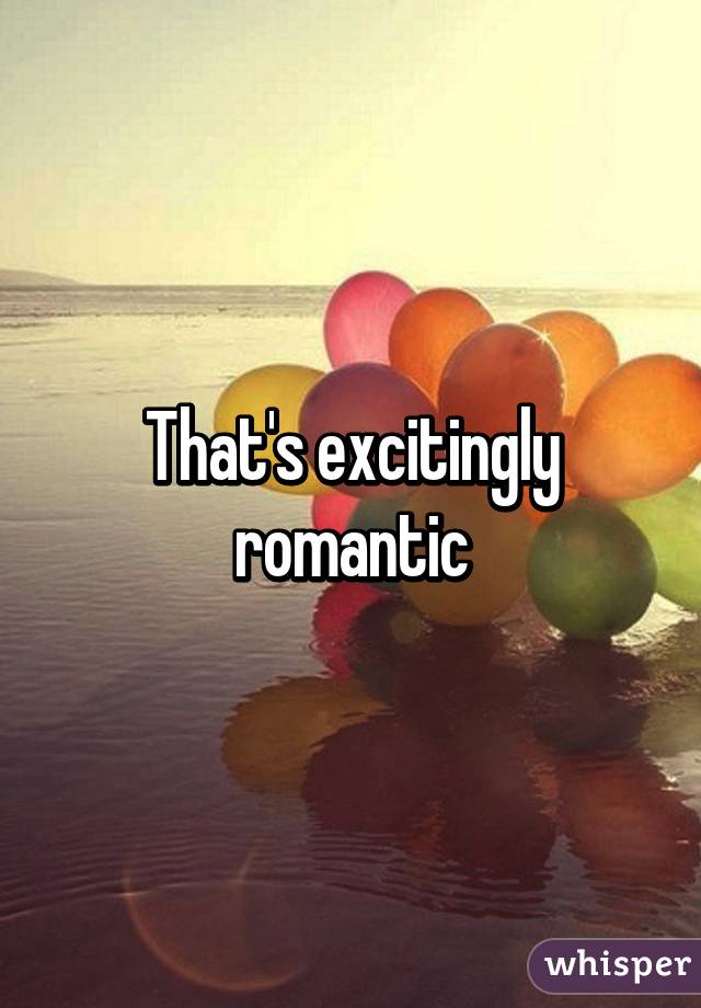 That's excitingly romantic