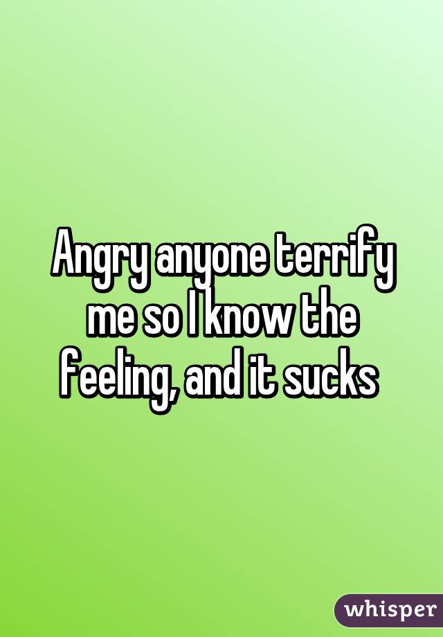 Angry anyone terrify me so I know the feeling, and it sucks 