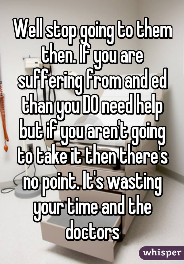 Well stop going to them then. If you are suffering from and ed than you DO need help but if you aren't going to take it then there's no point. It's wasting your time and the doctors