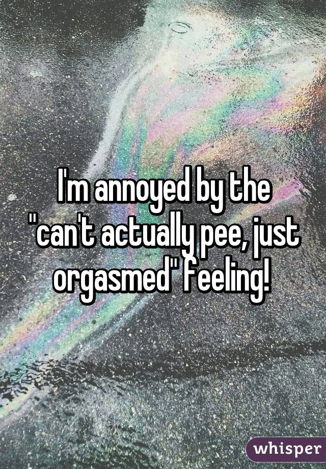 I'm annoyed by the "can't actually pee, just orgasmed" feeling! 