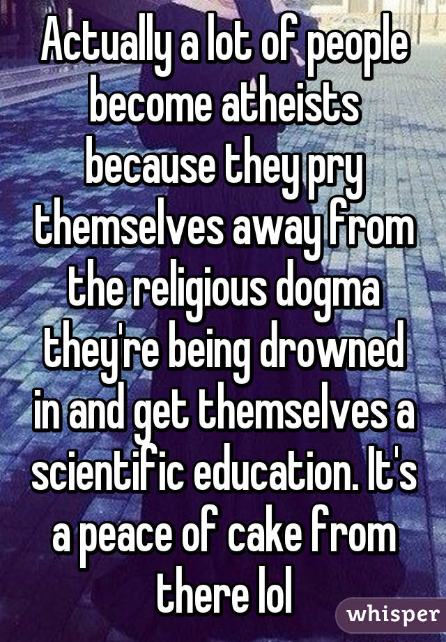 Actually a lot of people become atheists because they pry themselves away from the religious dogma they're being drowned in and get themselves a scientific education. It's a peace of cake from there lol