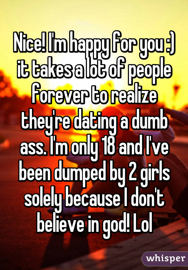 Nice! I'm happy for you :) it takes a lot of people forever to realize they're dating a dumb ass. I'm only 18 and I've been dumped by 2 girls solely because I don't believe in god! Lol