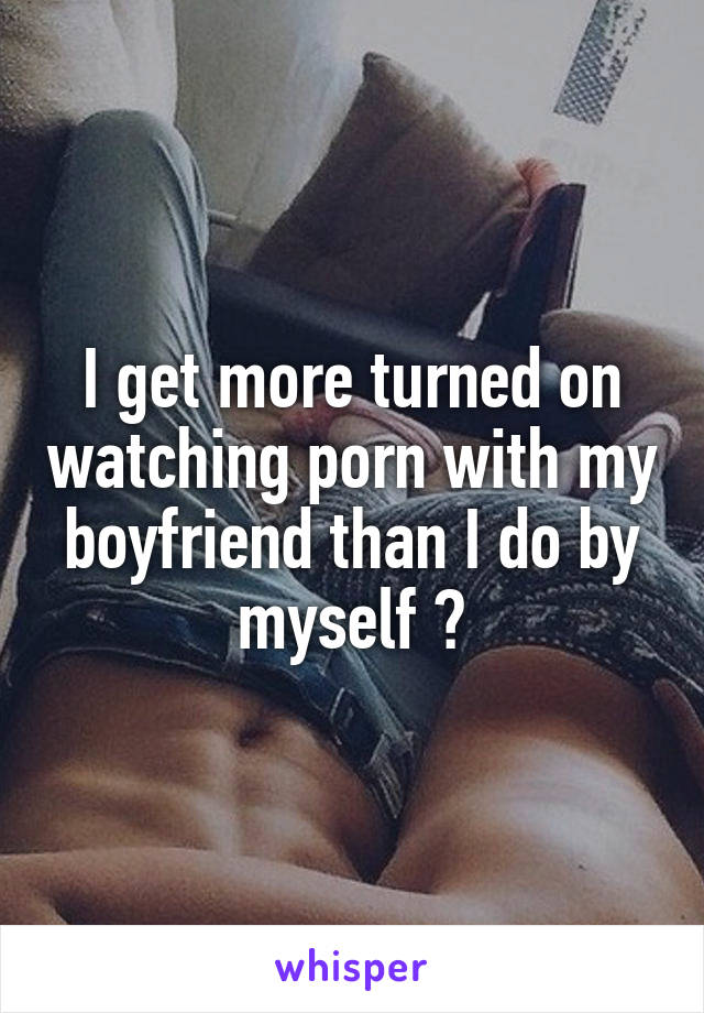 I get more turned on watching porn with my boyfriend than I do by myself 😉