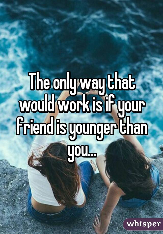The only way that would work is if your friend is younger than you...