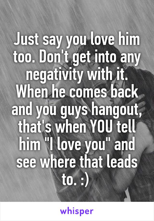 Just say you love him too. Don't get into any negativity with it. When he comes back and you guys hangout, that's when YOU tell him "I love you" and see where that leads to. :) 
