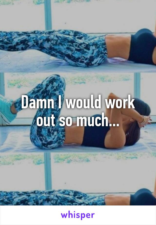 Damn I would work out so much...