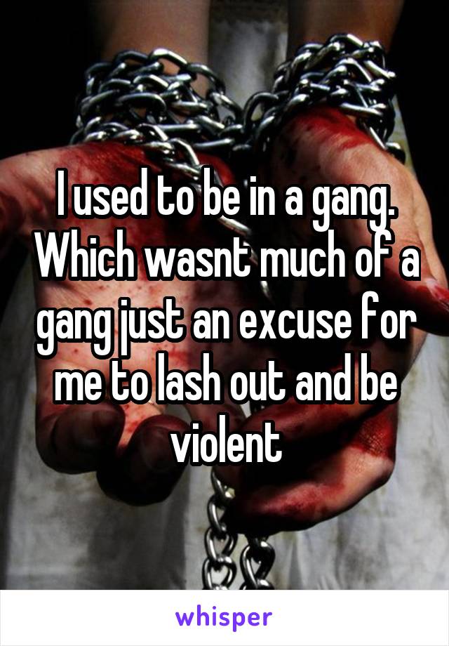 I used to be in a gang. Which wasnt much of a gang just an excuse for me to lash out and be violent