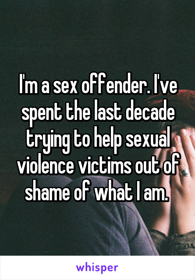 I'm a sex offender. I've spent the last decade trying to help sexual violence victims out of shame of what I am. 