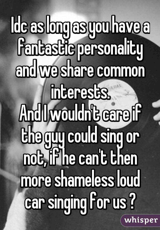 Idc as long as you have a fantastic personality and we share common interests.
And I wouldn't care if the guy could sing or not, if he can't then more shameless loud car singing for us 😂